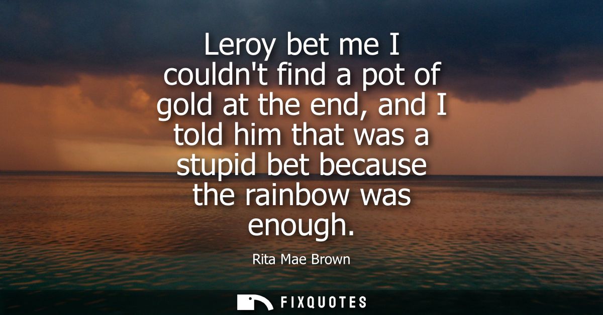 Leroy bet me I couldnt find a pot of gold at the end, and I told him that was a stupid bet because the rainbow was enoug
