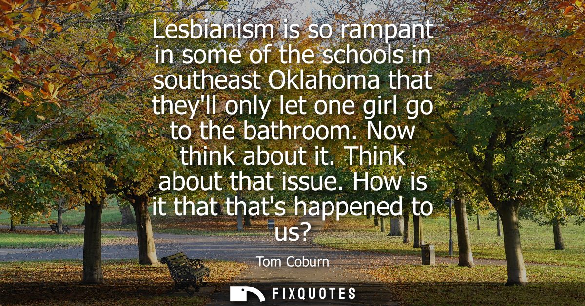 Lesbianism is so rampant in some of the schools in southeast Oklahoma that theyll only let one girl go to the bathroom. 