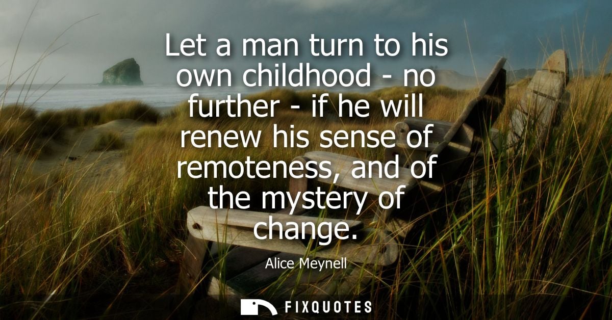 Let a man turn to his own childhood - no further - if he will renew his sense of remoteness, and of the mystery of chang