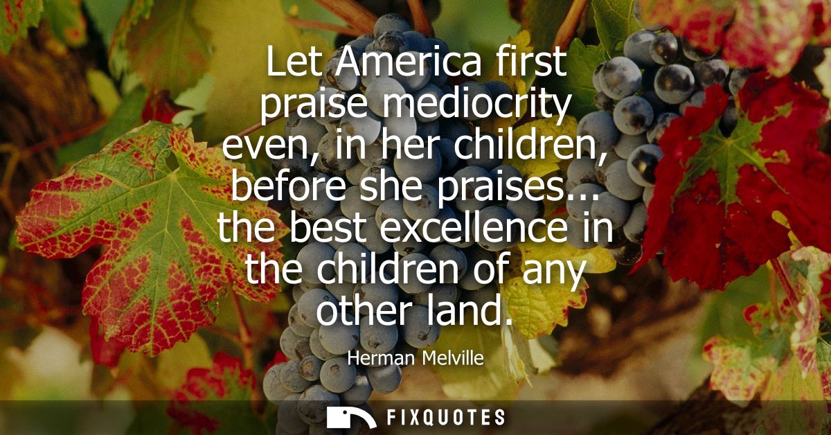 Let America first praise mediocrity even, in her children, before she praises... the best excellence in the children of 