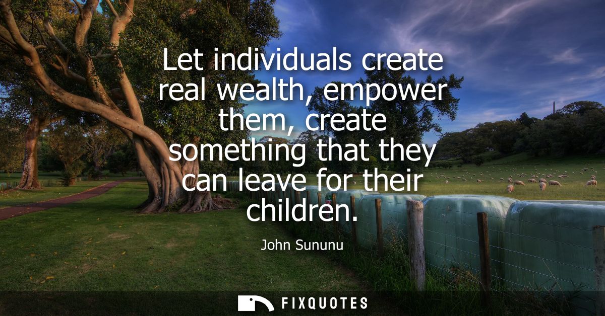 Let individuals create real wealth, empower them, create something that they can leave for their children