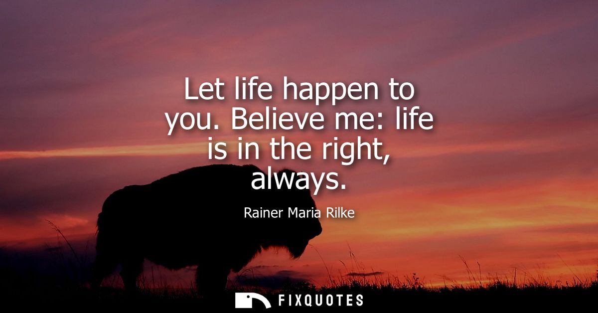 Let life happen to you. Believe me: life is in the right, always