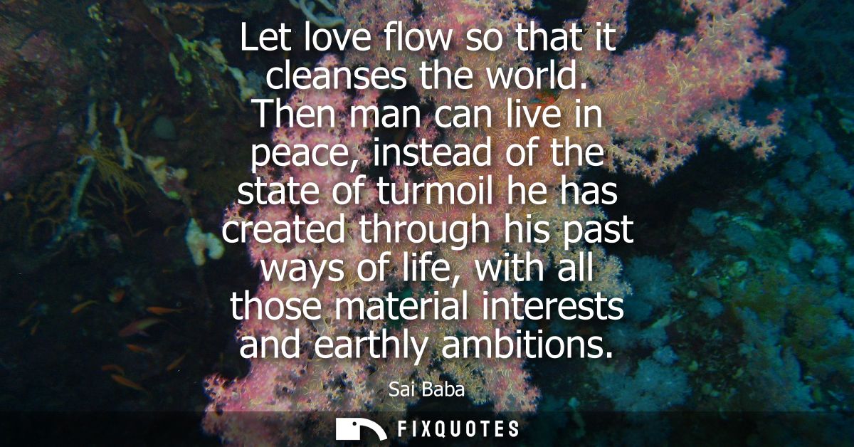 Let love flow so that it cleanses the world. Then man can live in peace, instead of the state of turmoil he has created 