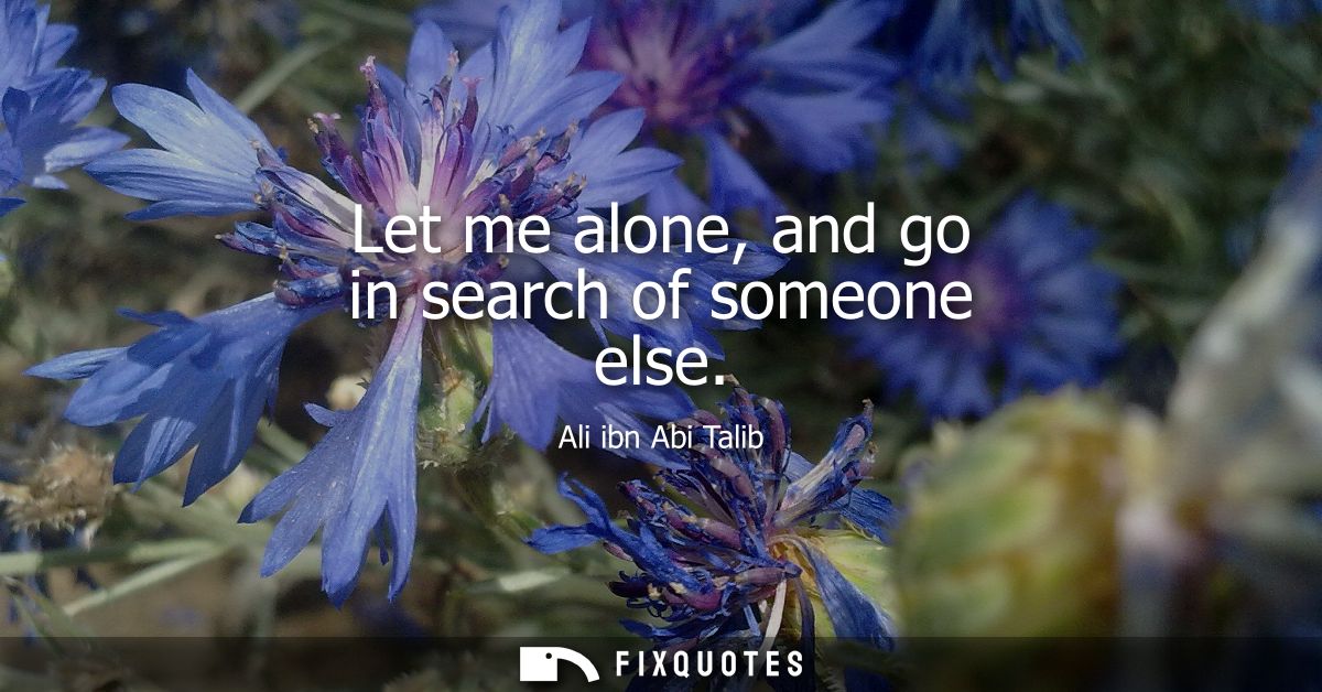Let me alone, and go in search of someone else