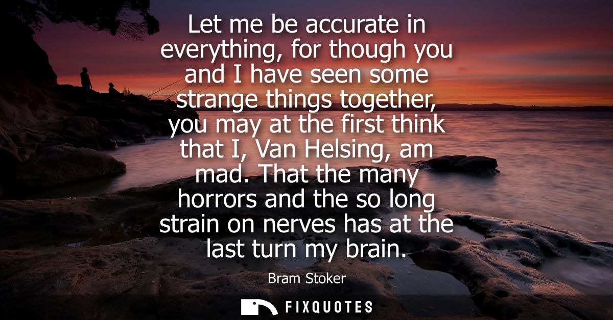 Let me be accurate in everything, for though you and I have seen some strange things together, you may at the first thin