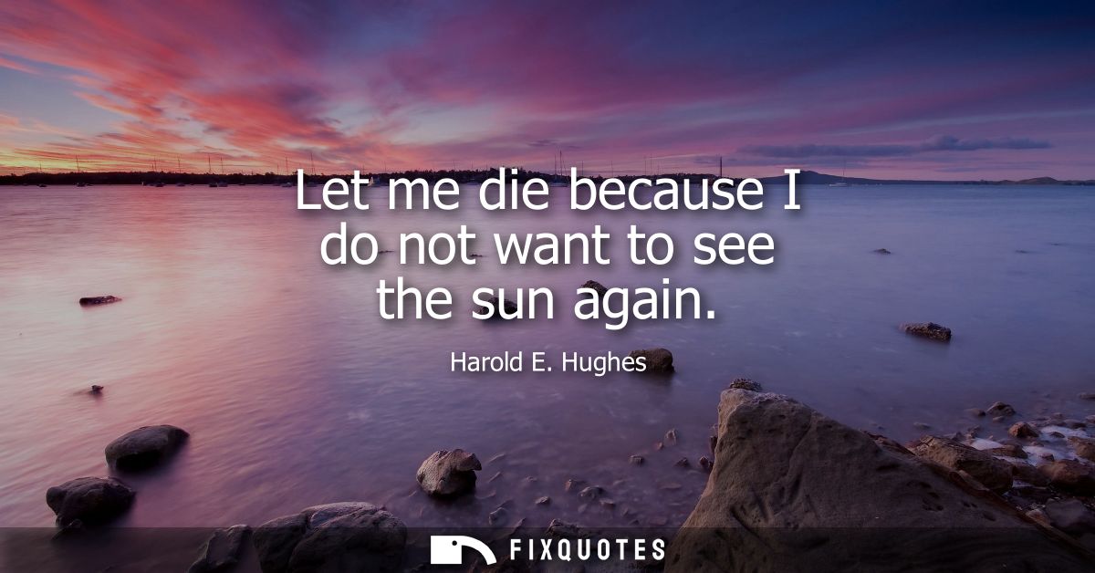 Let me die because I do not want to see the sun again