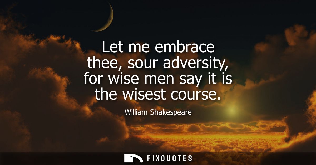Let me embrace thee, sour adversity, for wise men say it is the wisest course