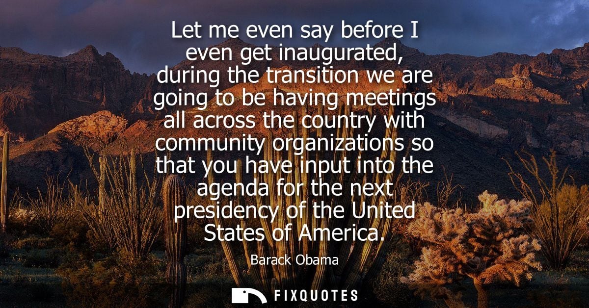 Let me even say before I even get inaugurated, during the transition we are going to be having meetings all across the c