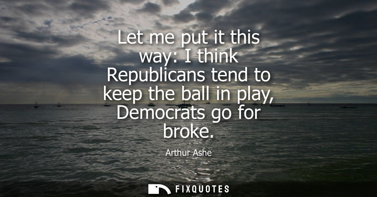Let me put it this way: I think Republicans tend to keep the ball in play, Democrats go for broke