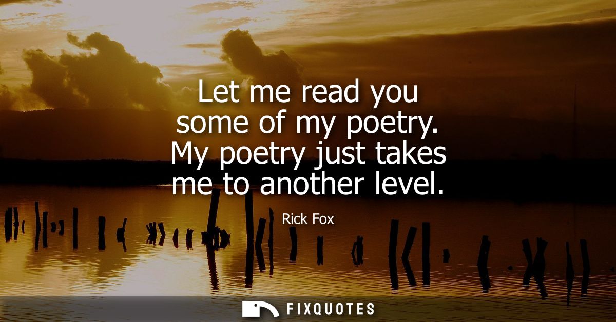 Let me read you some of my poetry. My poetry just takes me to another level