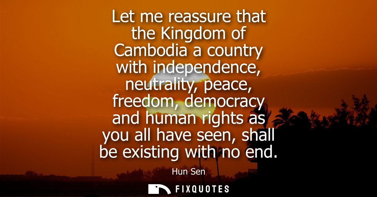 Let me reassure that the Kingdom of Cambodia a country with independence, neutrality, peace, freedom, democracy and huma