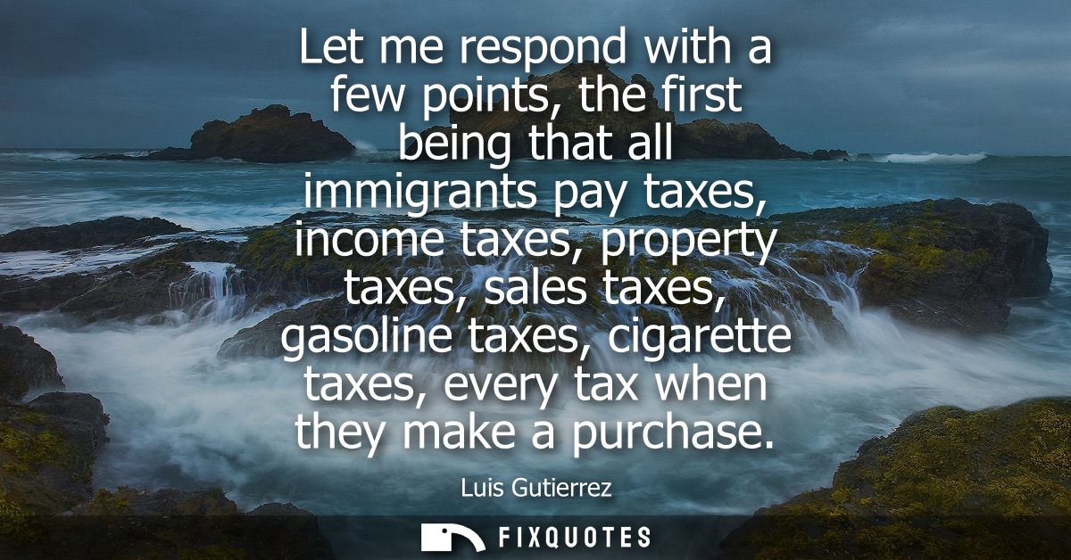 Let me respond with a few points, the first being that all immigrants pay taxes, income taxes, property taxes, sales tax