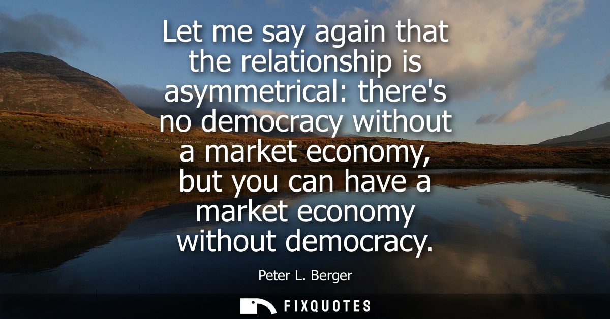 Let me say again that the relationship is asymmetrical: theres no democracy without a market economy, but you can have a