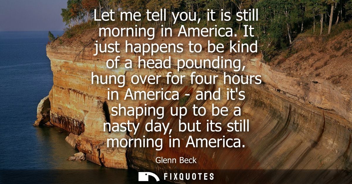 Let me tell you, it is still morning in America. It just happens to be kind of a head pounding, hung over for four hours