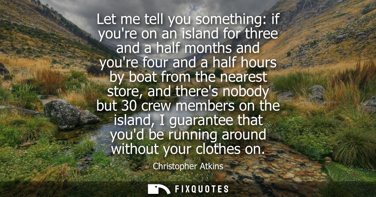 Let me tell you something: if youre on an island for three and a half months and youre four and a half hours by boat fro