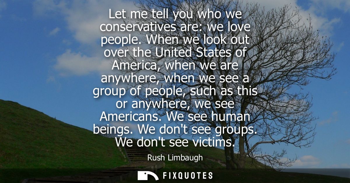 Let me tell you who we conservatives are: we love people. When we look out over the United States of America, when we ar