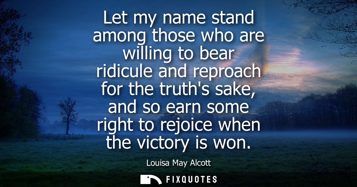 Let my name stand among those who are willing to bear ridicule and reproach for the truths sake, and so earn some right 
