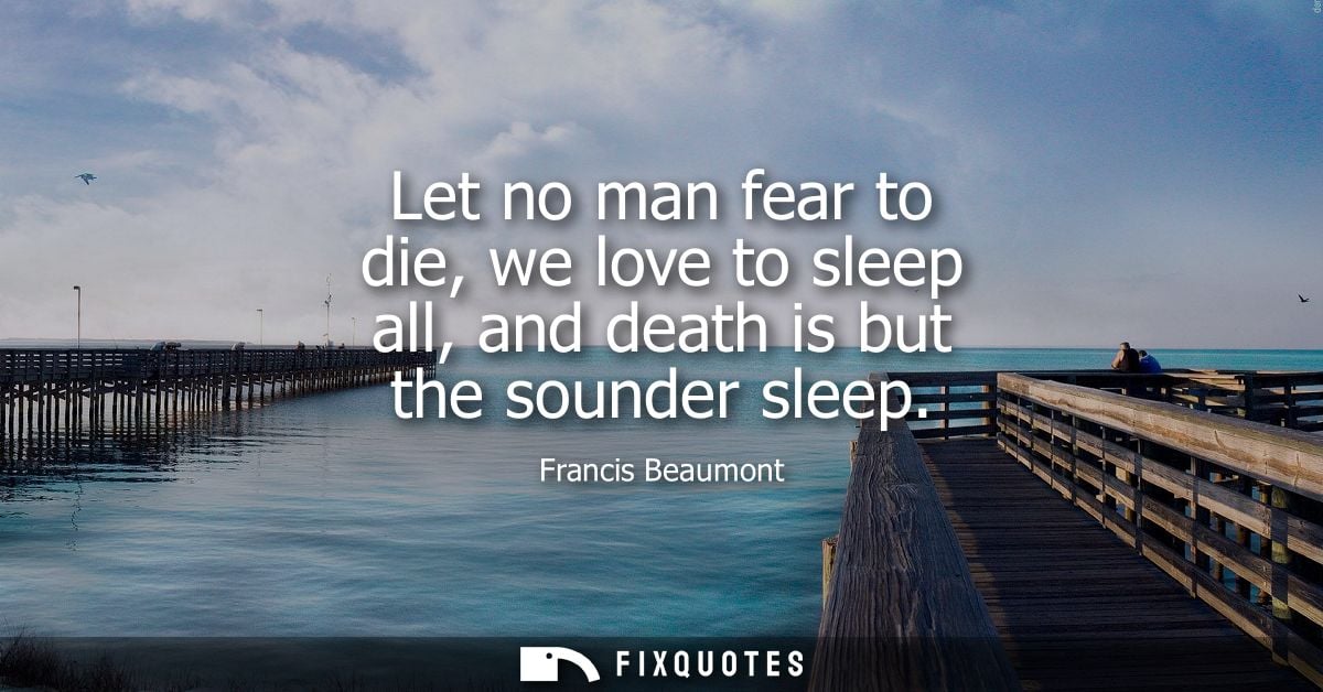 Let no man fear to die, we love to sleep all, and death is but the sounder sleep