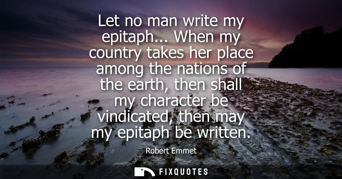 Let no man write my epitaph... When my country takes her place among the nations of the earth, then shall my character b