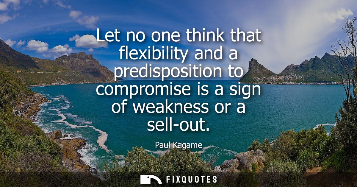 Let no one think that flexibility and a predisposition to compromise is a sign of weakness or a sell-out