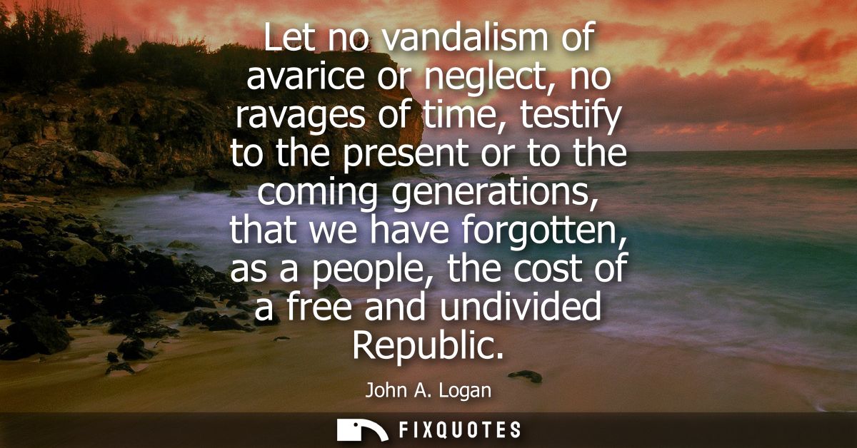 Let no vandalism of avarice or neglect, no ravages of time, testify to the present or to the coming generations, that we