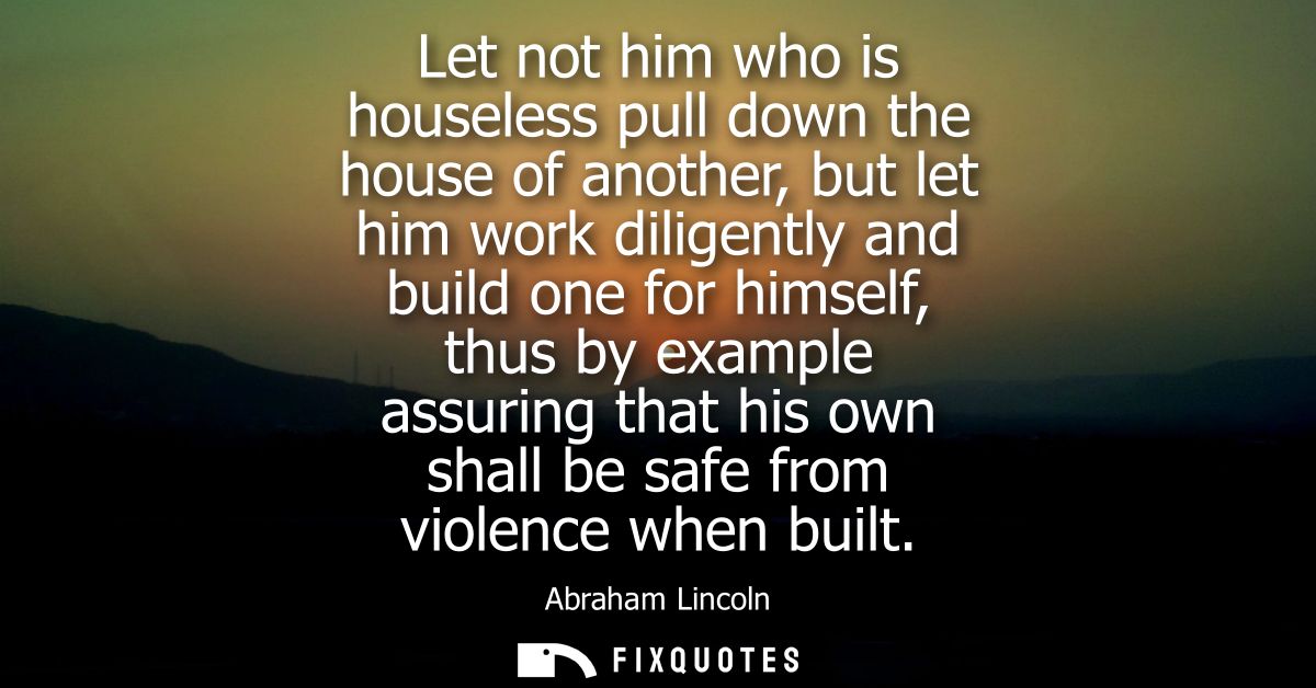 Let not him who is houseless pull down the house of another, but let him work diligently and build one for himself, thus