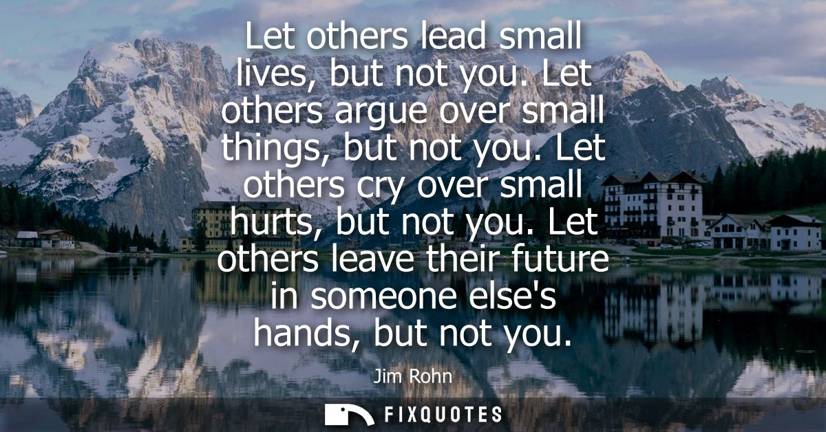 Let others lead small lives, but not you. Let others argue over small things, but not you. Let others cry over small hur