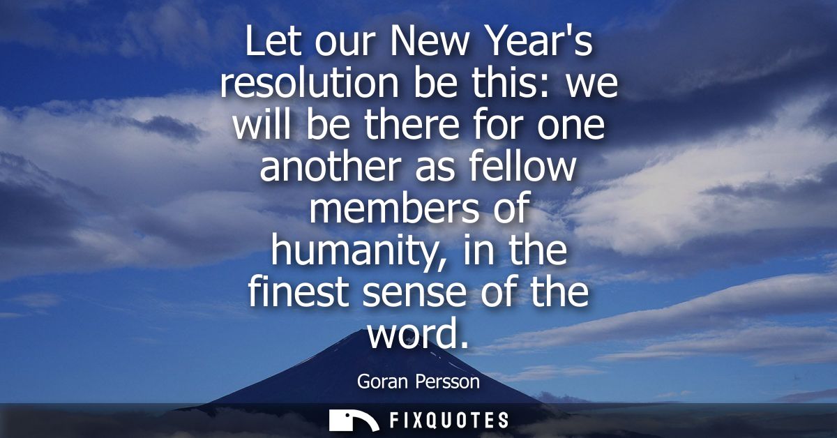 Let our New Years resolution be this: we will be there for one another as fellow members of humanity, in the finest sens