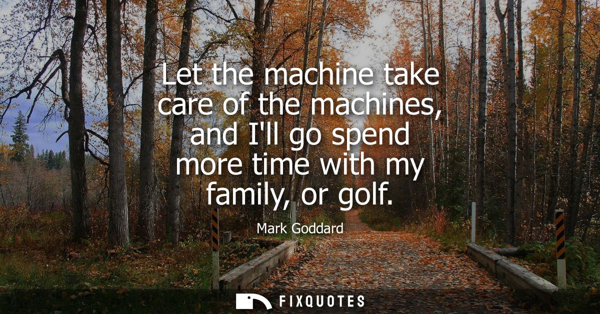 Let the machine take care of the machines, and Ill go spend more time with my family, or golf
