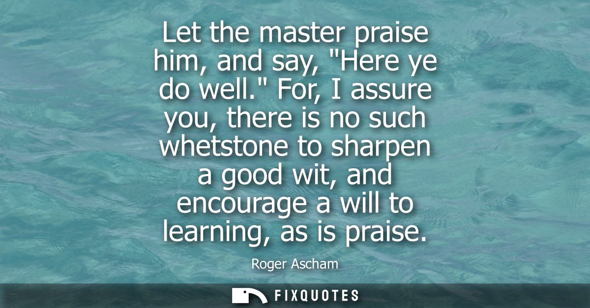 Let the master praise him, and say, Here ye do well. For, I assure you, there is no such whetstone to sharpen a good wit