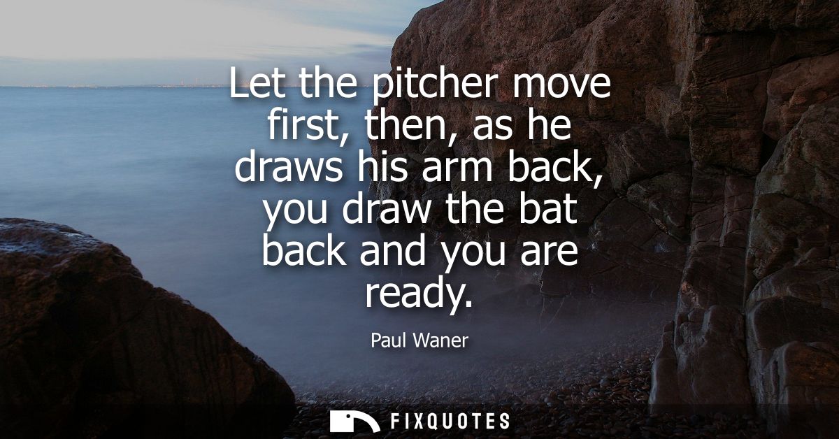 Let the pitcher move first, then, as he draws his arm back, you draw the bat back and you are ready