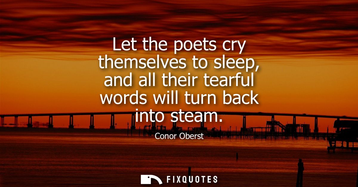 Let the poets cry themselves to sleep, and all their tearful words will turn back into steam