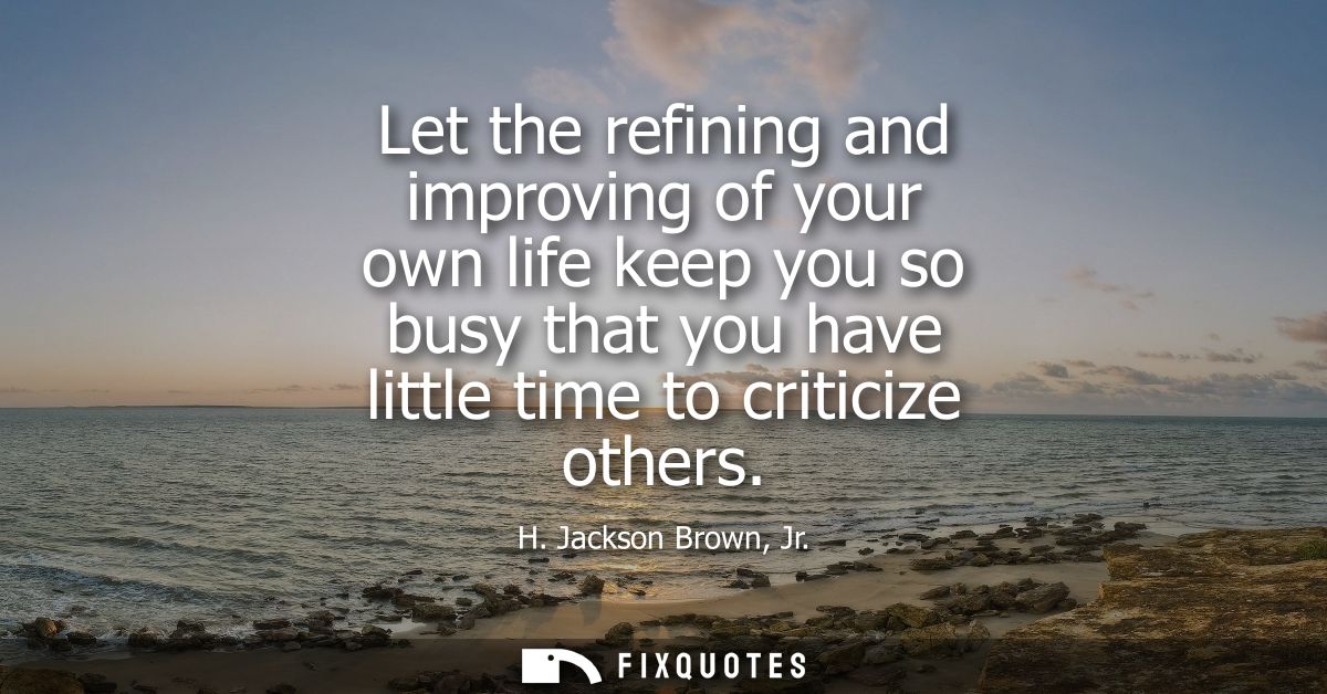 Let the refining and improving of your own life keep you so busy that you have little time to criticize others