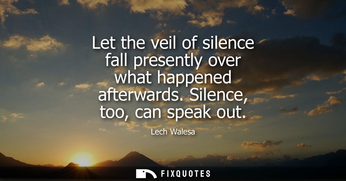 Let the veil of silence fall presently over what happened afterwards. Silence, too, can speak out
