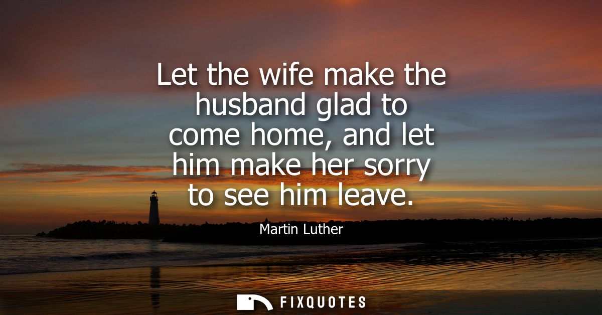 Let the wife make the husband glad to come home, and let him make her sorry to see him leave