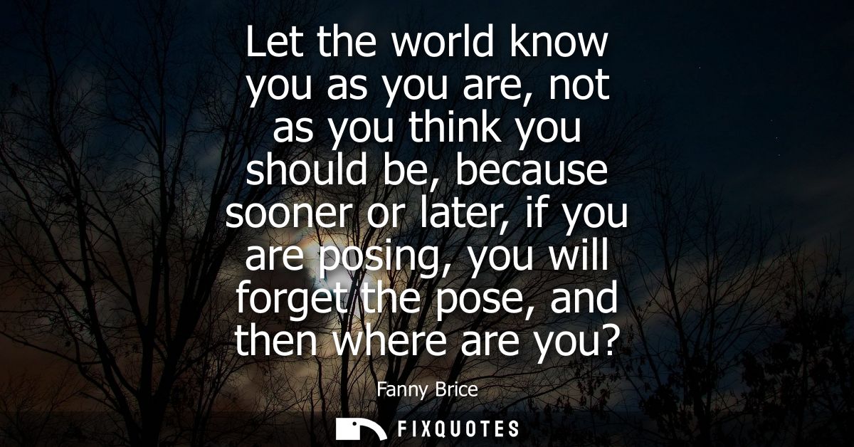 Let the world know you as you are, not as you think you should be, because sooner or later, if you are posing, you will 