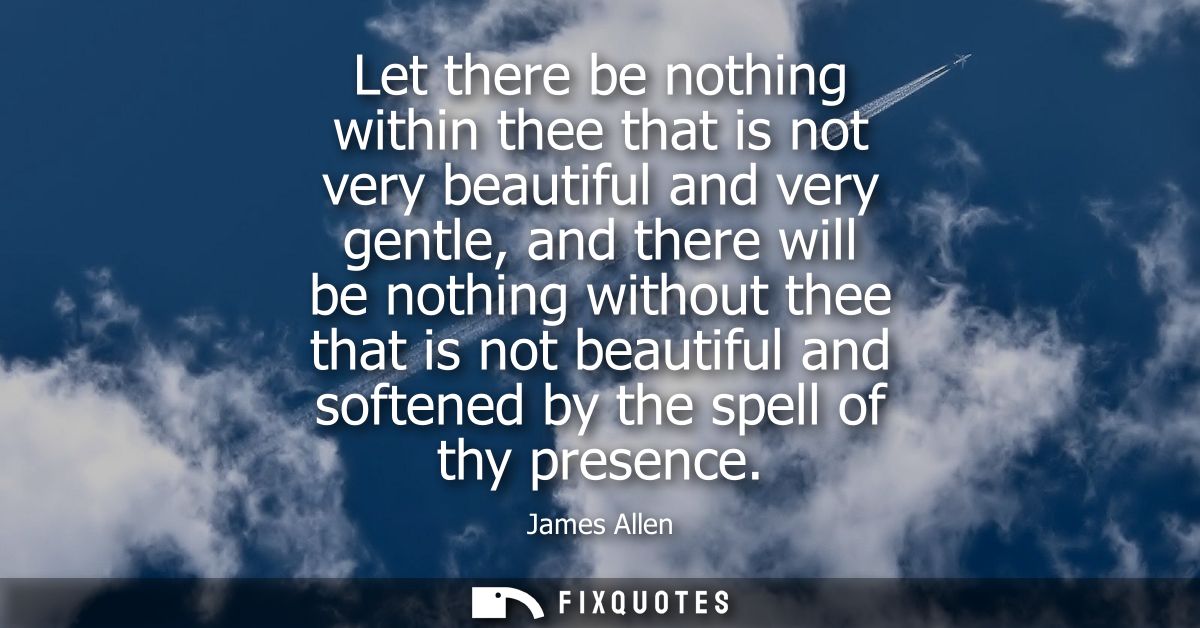 Let there be nothing within thee that is not very beautiful and very gentle, and there will be nothing without thee that