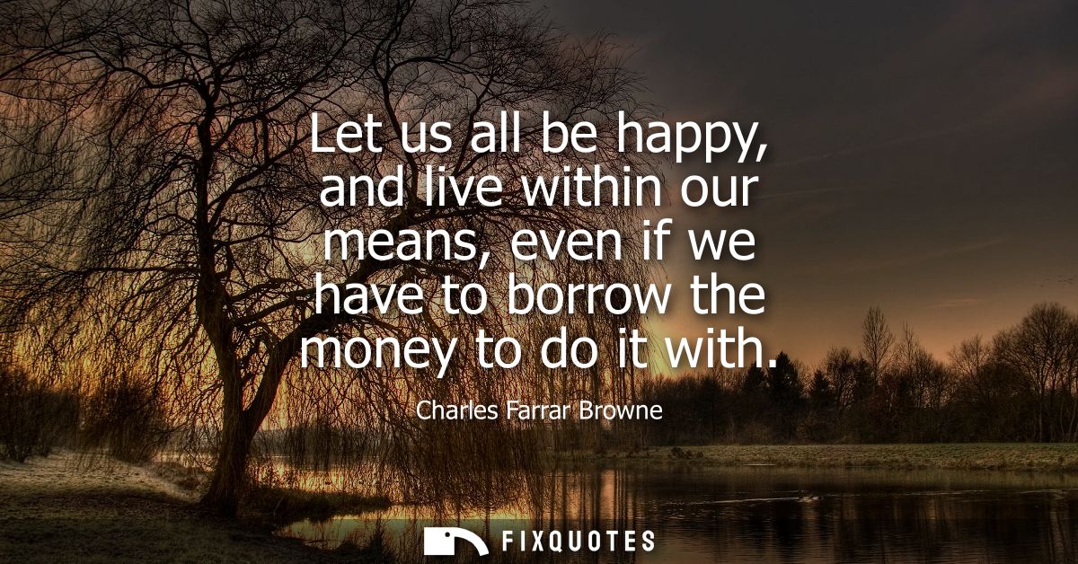 Let us all be happy, and live within our means, even if we have to borrow the money to do it with