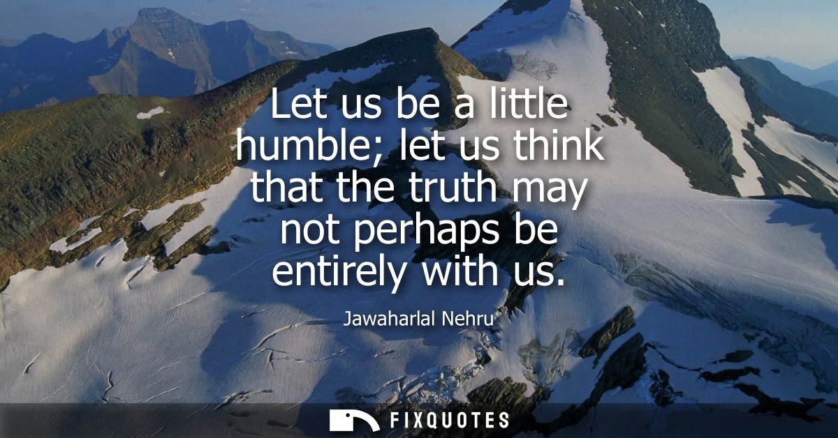 Let us be a little humble let us think that the truth may not perhaps be entirely with us