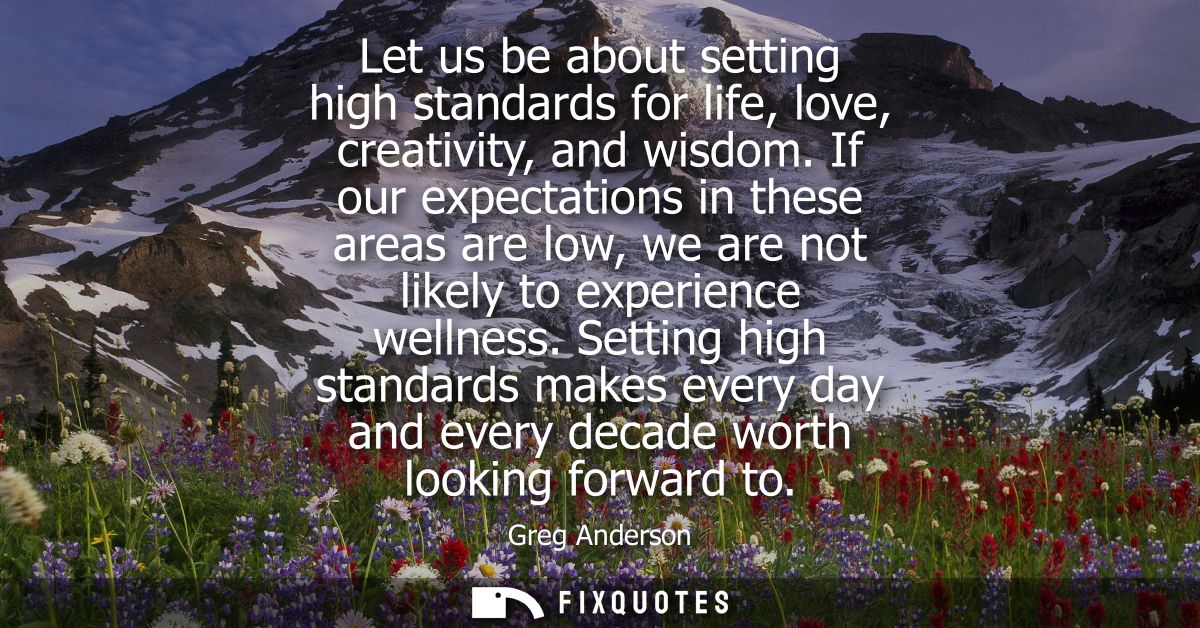 Let us be about setting high standards for life, love, creativity, and wisdom. If our expectations in these areas are lo