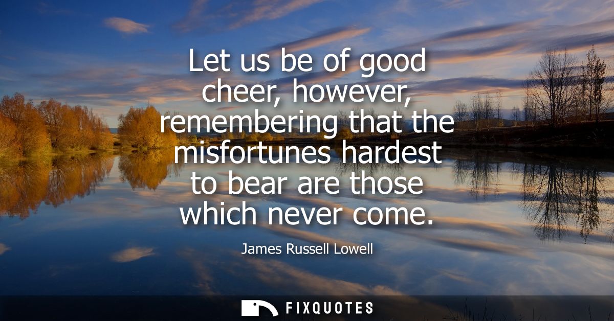 Let us be of good cheer, however, remembering that the misfortunes hardest to bear are those which never come
