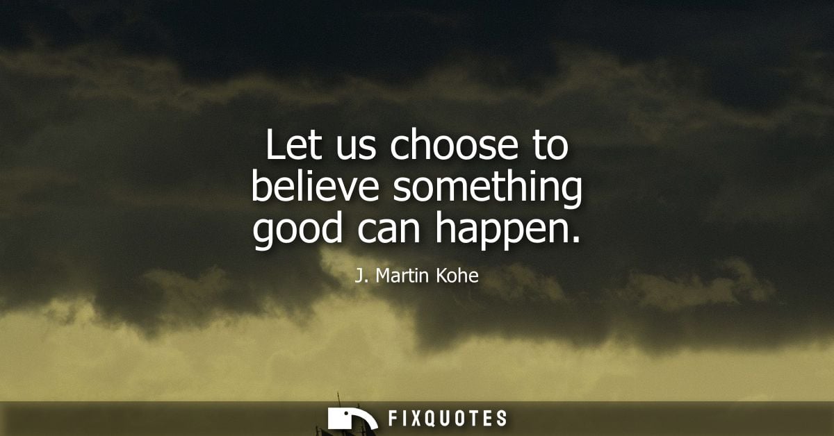 Let us choose to believe something good can happen - J. Martin Kohe