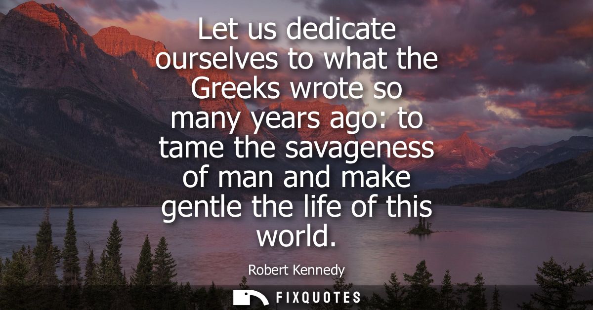 Let us dedicate ourselves to what the Greeks wrote so many years ago: to tame the savageness of man and make gentle the 