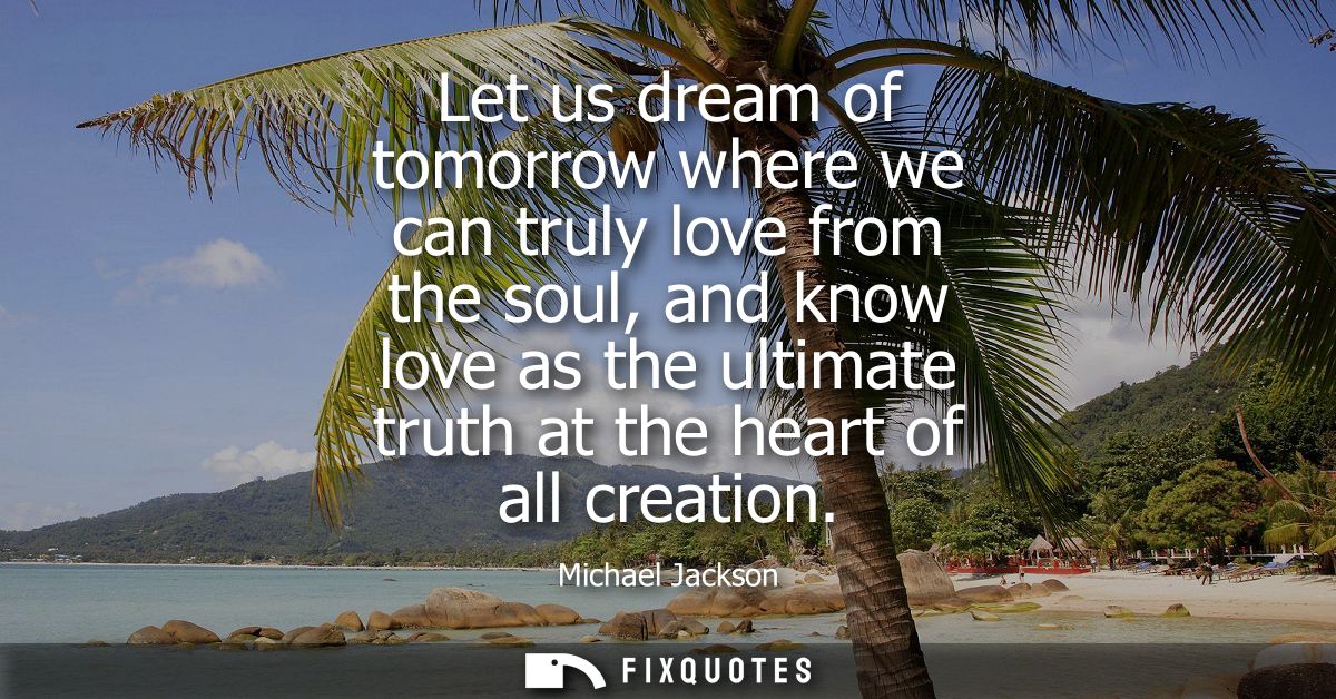 Let us dream of tomorrow where we can truly love from the soul, and know love as the ultimate truth at the heart of all 
