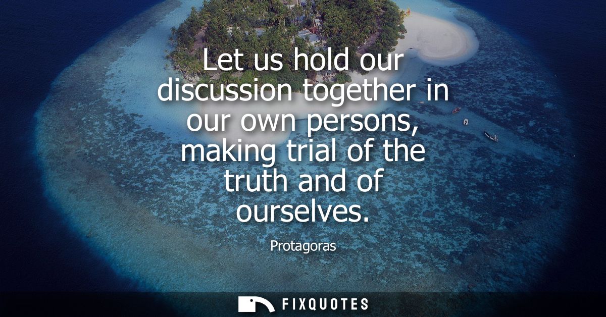 Let us hold our discussion together in our own persons, making trial of the truth and of ourselves