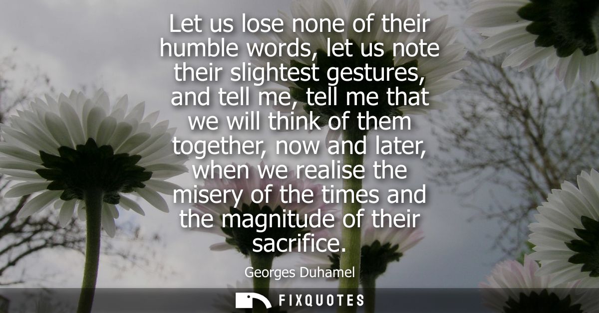 Let us lose none of their humble words, let us note their slightest gestures, and tell me, tell me that we will think of