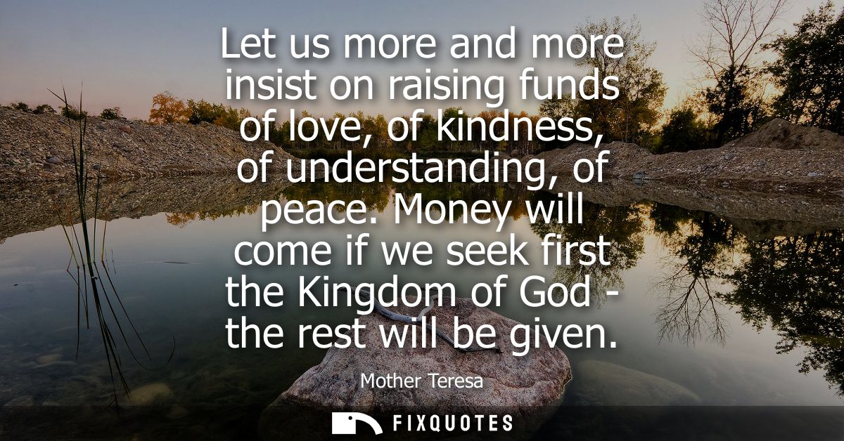 Let us more and more insist on raising funds of love, of kindness, of understanding, of peace. Money will come if we see