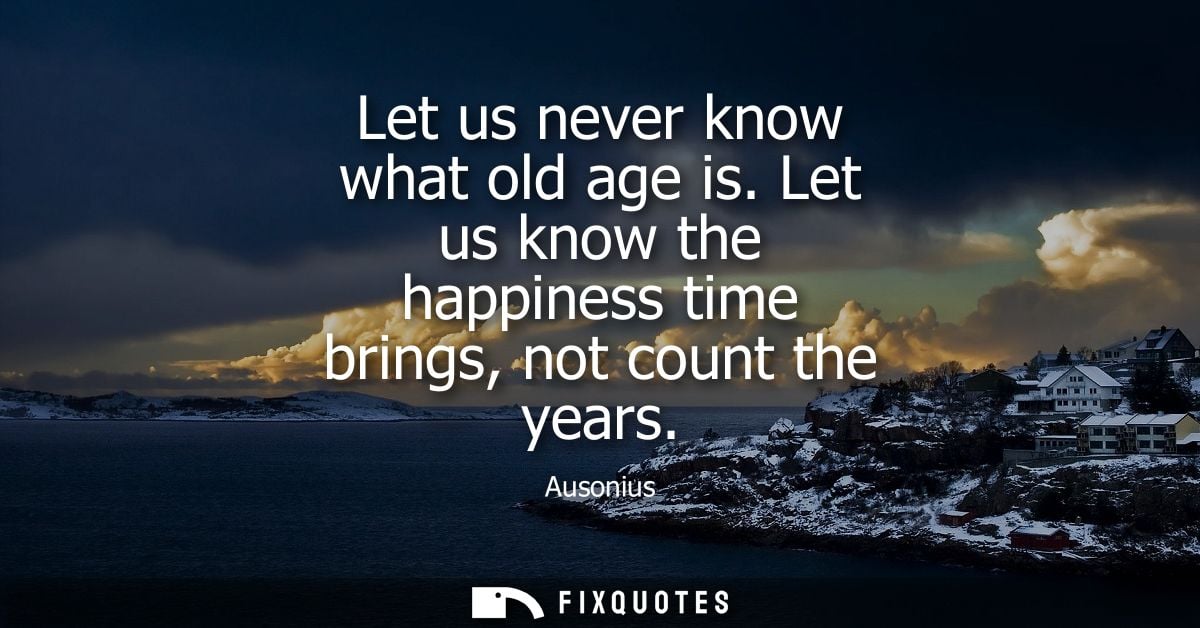 Let us never know what old age is. Let us know the happiness time brings, not count the years