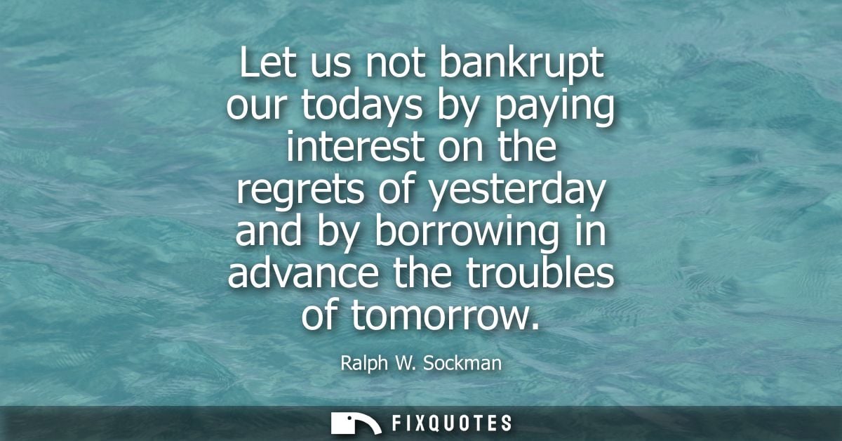 Let us not bankrupt our todays by paying interest on the regrets of yesterday and by borrowing in advance the troubles o