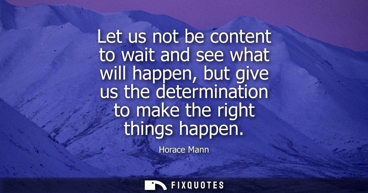 Let us not be content to wait and see what will happen, but give us the determination to make the right things happen